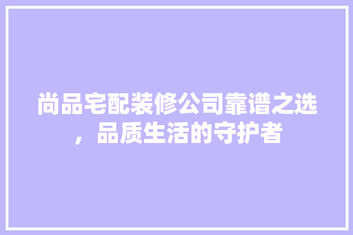 尚品宅配装修公司靠谱之选，品质生活的守护者