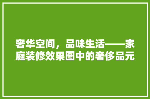 奢华空间，品味生活——家庭装修效果图中的奢侈品元素