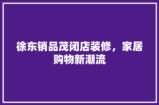 徐东销品茂闭店装修，家居购物新潮流