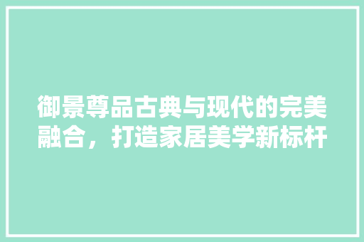 御景尊品古典与现代的完美融合，打造家居美学新标杆