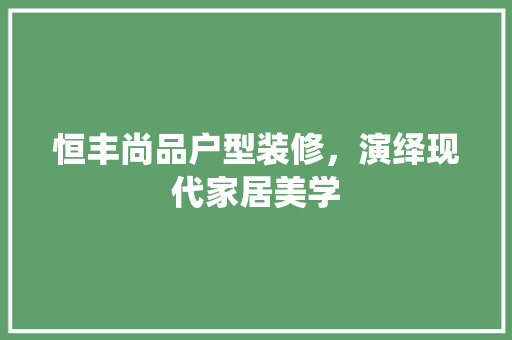 恒丰尚品户型装修，演绎现代家居美学