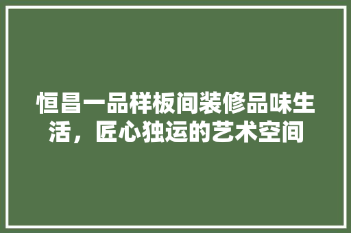 恒昌一品样板间装修品味生活，匠心独运的艺术空间