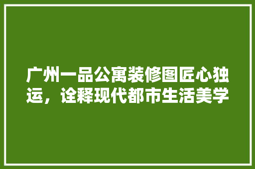 广州一品公寓装修图匠心独运，诠释现代都市生活美学