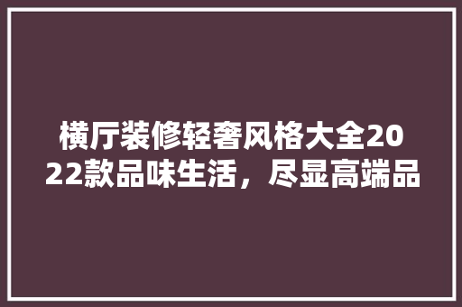 横厅装修轻奢风格大全2022款品味生活，尽显高端品味