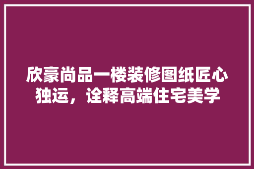 欣豪尚品一楼装修图纸匠心独运，诠释高端住宅美学