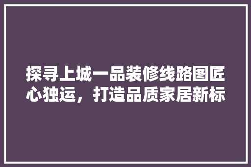 探寻上城一品装修线路图匠心独运，打造品质家居新标杆