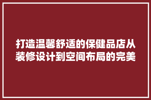 打造温馨舒适的保健品店从装修设计到空间布局的完美演绎