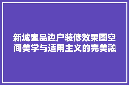 新城壹品边户装修效果图空间美学与适用主义的完美融合