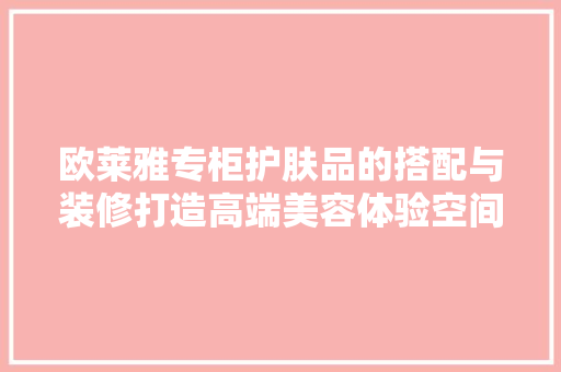 欧莱雅专柜护肤品的搭配与装修打造高端美容体验空间