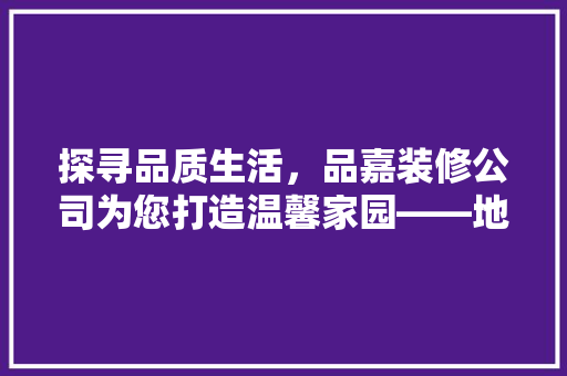 探寻品质生活，品嘉装修公司为您打造温馨家园——地址、电话全