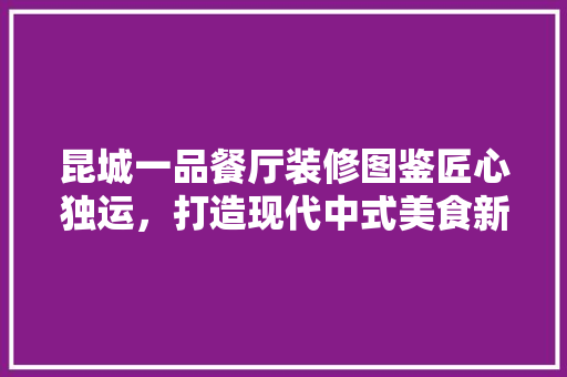 昆城一品餐厅装修图鉴匠心独运，打造现代中式美食新地标