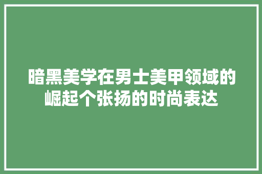 暗黑美学在男士美甲领域的崛起个张扬的时尚表达