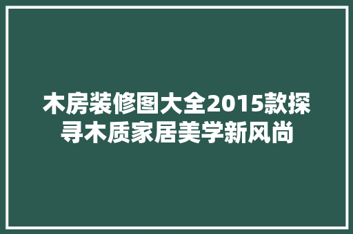 木房装修图大全2015款探寻木质家居美学新风尚