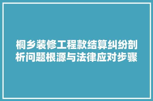 桐乡装修工程款结算纠纷剖析问题根源与法律应对步骤