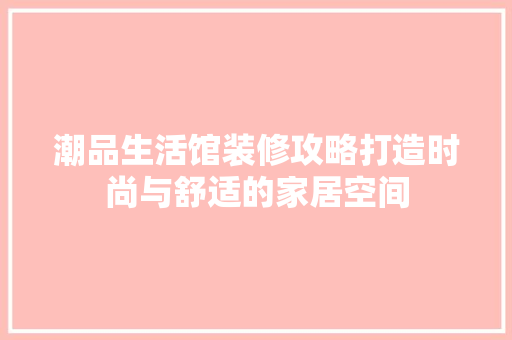 潮品生活馆装修攻略打造时尚与舒适的家居空间