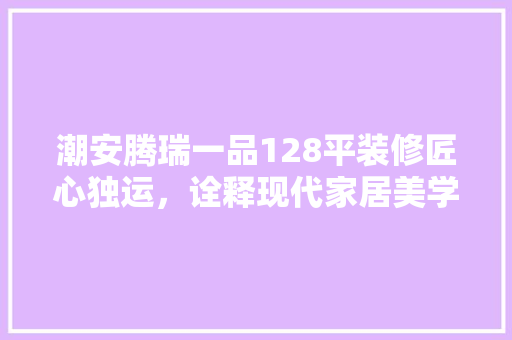潮安腾瑞一品128平装修匠心独运，诠释现代家居美学