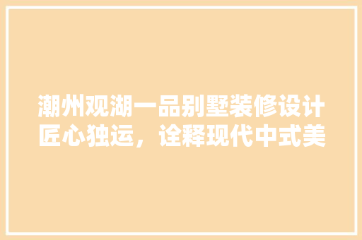 潮州观湖一品别墅装修设计匠心独运，诠释现代中式美学