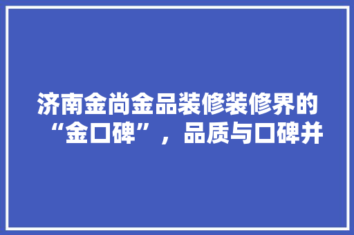 济南金尚金品装修装修界的“金口碑”，品质与口碑并存的装修公司