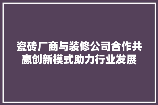 瓷砖厂商与装修公司合作共赢创新模式助力行业发展