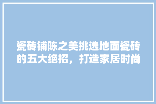 瓷砖铺陈之美挑选地面瓷砖的五大绝招，打造家居时尚新天地