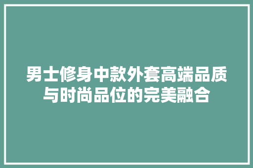 男士修身中款外套高端品质与时尚品位的完美融合