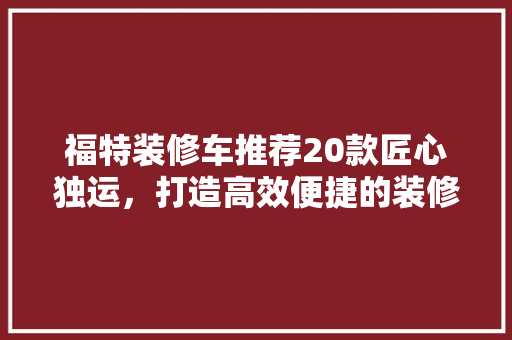 福特装修车推荐20款匠心独运，打造高效便捷的装修利器