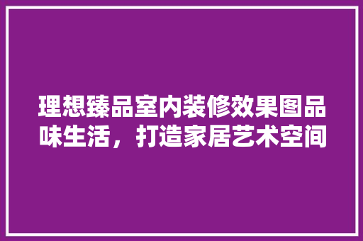 理想臻品室内装修效果图品味生活，打造家居艺术空间