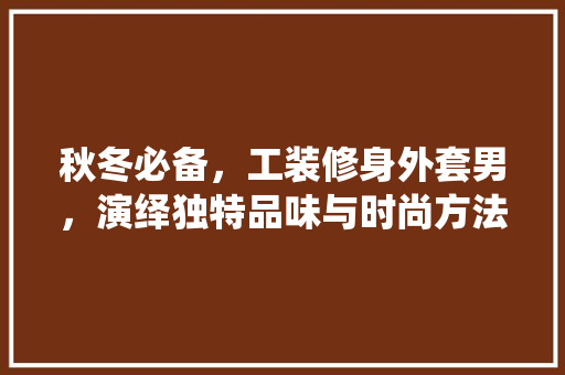 秋冬必备，工装修身外套男，演绎独特品味与时尚方法