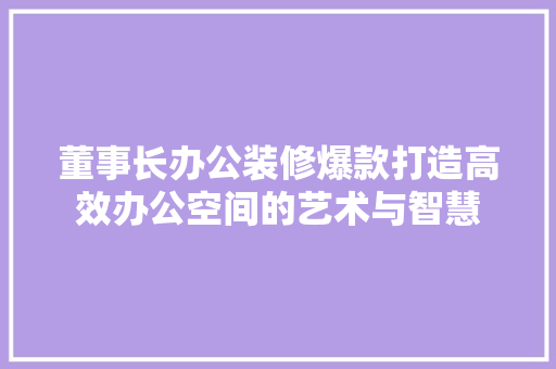 董事长办公装修爆款打造高效办公空间的艺术与智慧