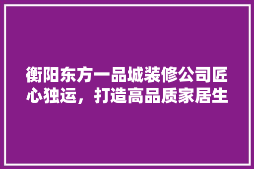 衡阳东方一品城装修公司匠心独运，打造高品质家居生活