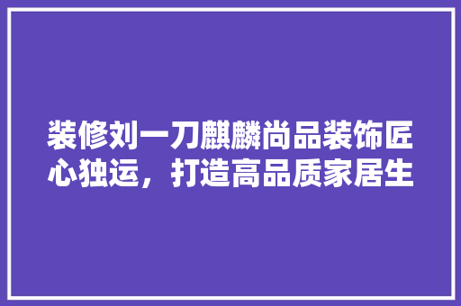 装修刘一刀麒麟尚品装饰匠心独运，打造高品质家居生活
