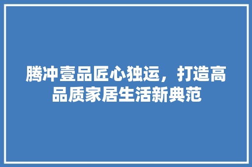 腾冲壹品匠心独运，打造高品质家居生活新典范