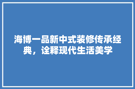 海博一品新中式装修传承经典，诠释现代生活美学