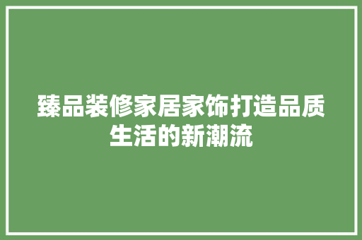 臻品装修家居家饰打造品质生活的新潮流