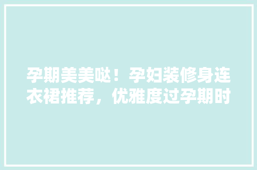 孕期美美哒！孕妇装修身连衣裙推荐，优雅度过孕期时光
