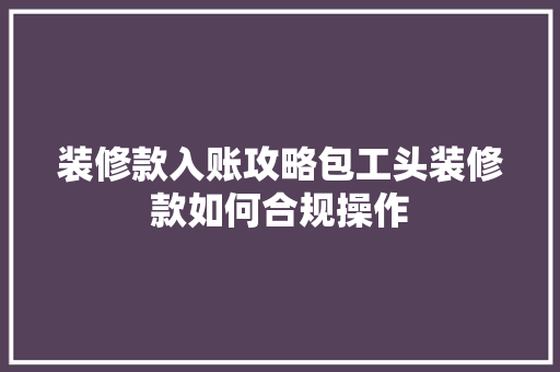 装修款入账攻略包工头装修款如何合规操作