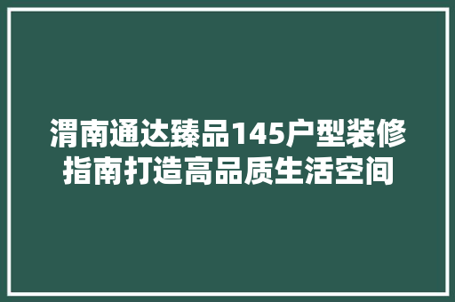 渭南通达臻品145户型装修指南打造高品质生活空间