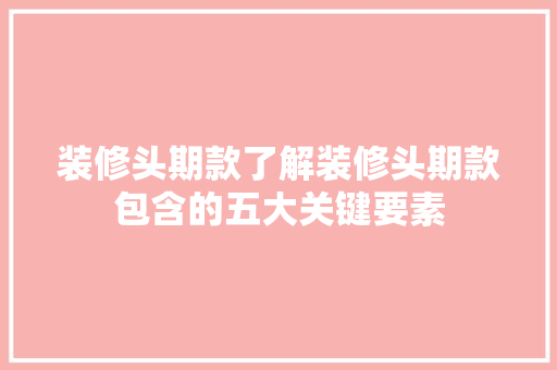 装修头期款了解装修头期款包含的五大关键要素