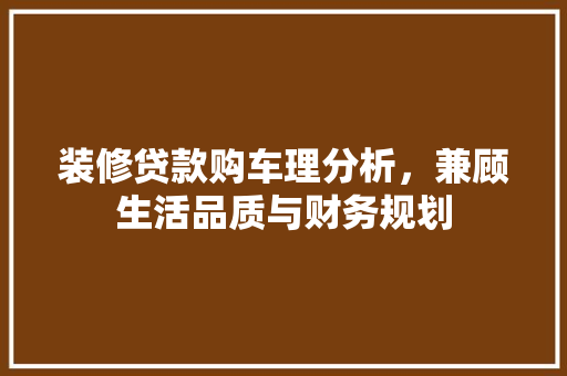 装修贷款购车理分析，兼顾生活品质与财务规划