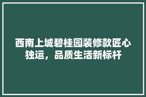 西南上城碧桂园装修款匠心独运，品质生活新标杆