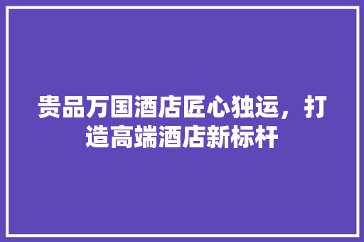 贵品万国酒店匠心独运，打造高端酒店新标杆