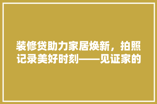 装修贷助力家居焕新，拍照记录美好时刻——见证家的蜕变