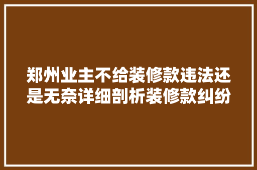 郑州业主不给装修款违法还是无奈详细剖析装修款纠纷的法律与伦理问题