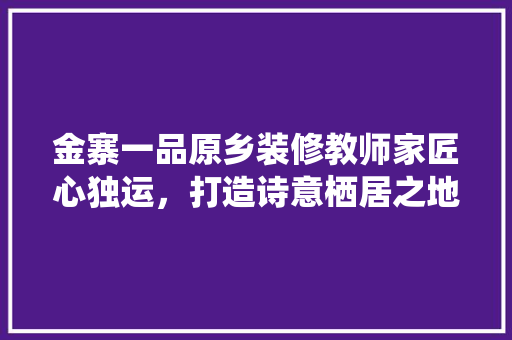 金寨一品原乡装修教师家匠心独运，打造诗意栖居之地