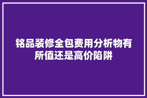 铭品装修全包费用分析物有所值还是高价陷阱