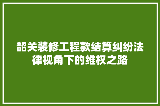 韶关装修工程款结算纠纷法律视角下的维权之路