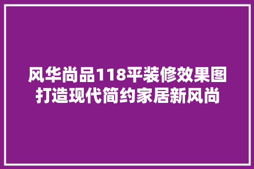 风华尚品118平装修效果图打造现代简约家居新风尚