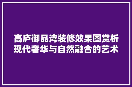 高庐御品湾装修效果图赏析现代奢华与自然融合的艺术杰作