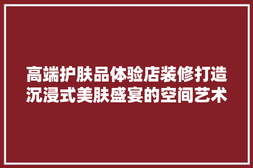 高端护肤品体验店装修打造沉浸式美肤盛宴的空间艺术