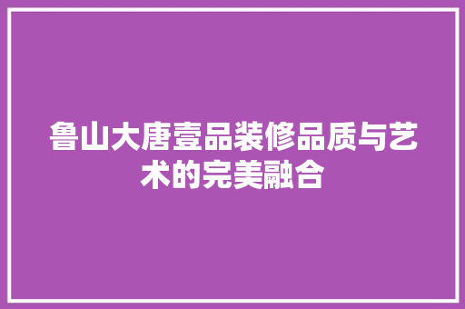 鲁山大唐壹品装修品质与艺术的完美融合